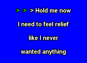 2' t Hold me now
I need to feel relief

like I never

wanted anything
