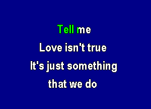 Tell me
Love isn't true

It's just something

that we do