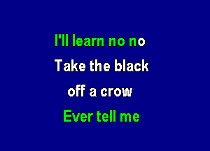 I'll learn no no
Take the black

off a crow
Ever tell me