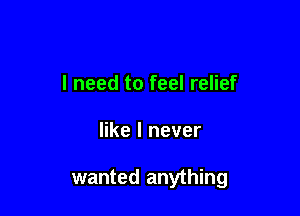 I need to feel relief

like I never

wanted anything
