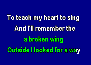 To teach my heart to sing
And I'll remember the
a broken wing

Outside I looked for a way