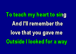 To teach my heart to sing
And I'll remember the
love that you gave me

Outside I looked for a way