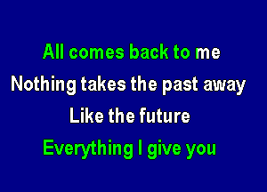 All comes back to me
Nothing takes the past away
Like the future

Everything I give you