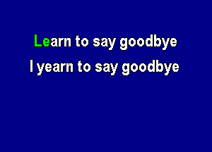 Learn to say goodbye

I yearn to say goodbye