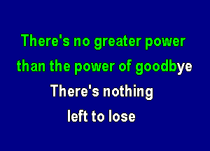 There's no greater power
than the power of goodbye

There's nothing

left to lose