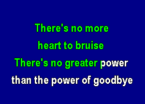 There's no more
heart to bruise
There's no greater power

than the power of goodbye