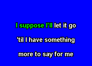 I suppose Pll let it go

'til I have something

more to say for me