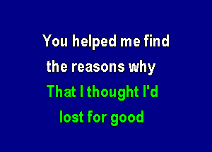 You helped me find
the reasons why

That I thought I'd
lost for good