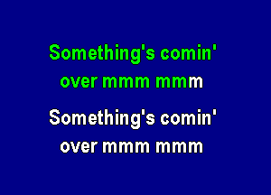 Something's comin'
over mmm mmm

Something's comin'
over mmm mmm