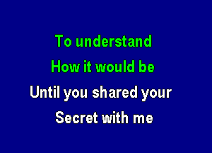 To understand
How it would be

Until you shared your

Secret with me