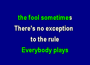 the fool sometimes
There's no exception
to the rule

Everybody plays