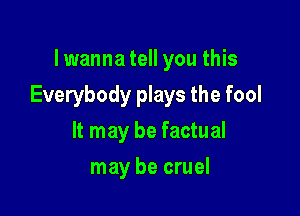 lwanna tell you this

Everybody plays the fool

It may be factual
may be cruel