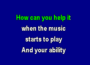 How can you help it
when the music
starts to play

And your ability