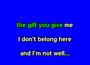the gift you give me

I don't belong here

and Pm not well...