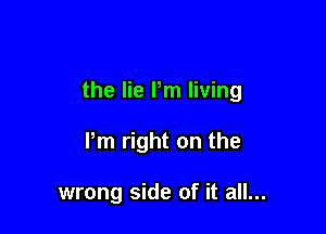 the lie Pm living

Pm right on the

wrong side of it all...