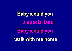 ial land

Baby would you

walk with me home