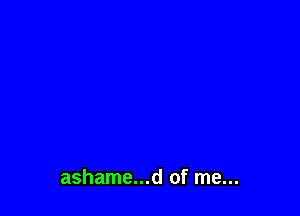 ashame...d of me...