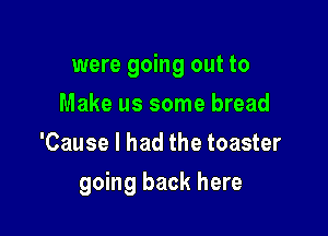 were going out to
Make us some bread
'Cause I had the toaster

going back here