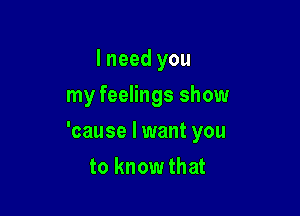 I need you
my feelings show

'cause I want you

to know that