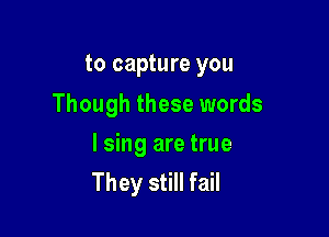 to capture you
Though these words

I sing are true
They still fail