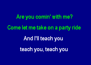 Are you comin' with me?

Come let metake on a party ride

And I'll teach you

teach you, teach you