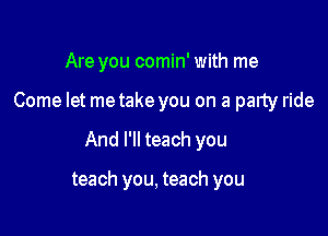 Are you comin' with me

Come let metake you on a party ride

And I'll teach you

teach you, teach you