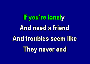 If you're lonely

And need a friend
And troubles seem like
They never end