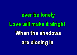 ever be lonely

Love will make it alright

When the shadows
are closing in