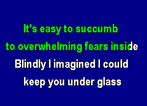 It's easy to succumb
to overwhelming fears inside
Blindly I imagined I could
keep you under glass