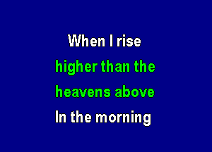 When I rise
higher than the
heavens above

In the morning