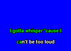 I gotta whisper 'cause I

canT be too loud