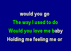 would you go
The way I used to do
Would you love me baby

Holding me feeling me or