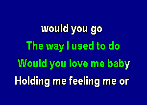 would you go
The way I used to do
Would you love me baby

Holding me feeling me or