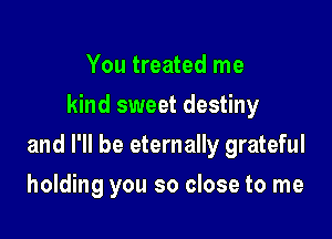 You treated me
kind sweet destiny

and I'll be eternally grateful

holding you so close to me