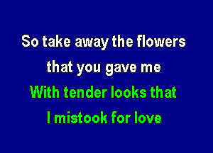 So take away the flowers

that you gave me
With tender looks that
l mistook for love