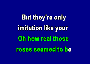 But they're only

imitation like your

Oh how real those
roses seemed to be