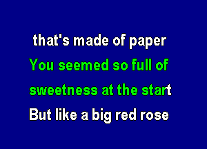 that's made of paper

You seemed so full of
sweetness at the start
But like a big red rose