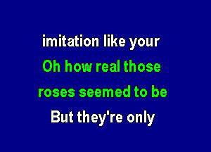 imitation like your
Oh how real those
roses seemed to be

But they're only