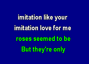 imitation like your
imitation love for me
roses seemed to be

But they're only