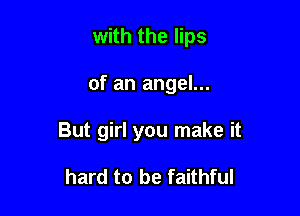 with the lips

of an angel...

But girl you make it

hard to be faithful