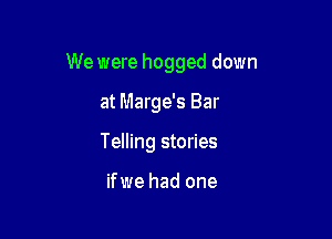 We were hogged down

at Marge's Bar
Telling stories

ifwe had one