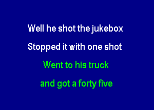 Well he shotthejukebox

Stopped itwith one shot
Went to his truck
and got a fortyflve