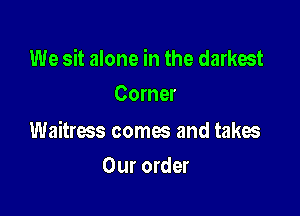 We sit alone in the darkest
Corner

Waitress comes and takes

Our order