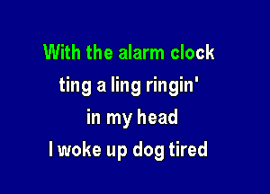With the alarm clock
ting a ling ringin'
in my head

lwoke up dog tired
