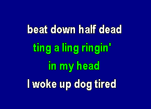 beat down half dead
ting a ling ringin'
in my head

lwoke up dog tired