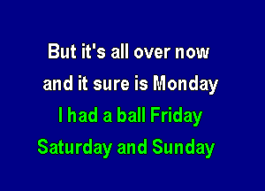 But it's all over now
and it sure is Monday
I had a ball Friday

Saturday and Sunday