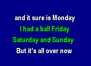 and it sure is Monday
I had a ball Friday

Saturday and Sunday

But it's all over now