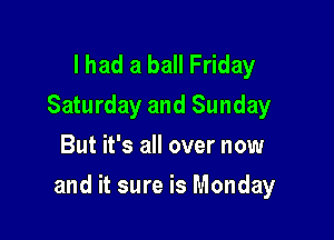 I had a ball Friday
Saturday and Sunday
But it's all over now

and it sure is Monday
