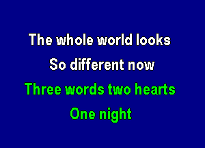 The whole world looks
So different now
Three words two hearts

One night