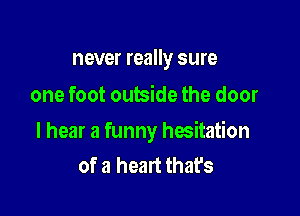 never really sure
one foot outside the door

I hear a funny hesitation
of a heart that's